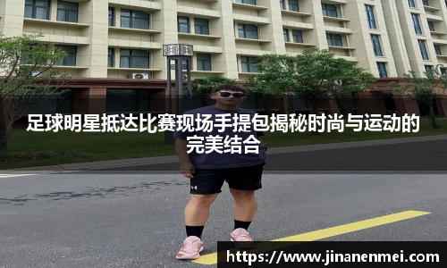 足球明星抵达比赛现场手提包揭秘时尚与运动的完美结合